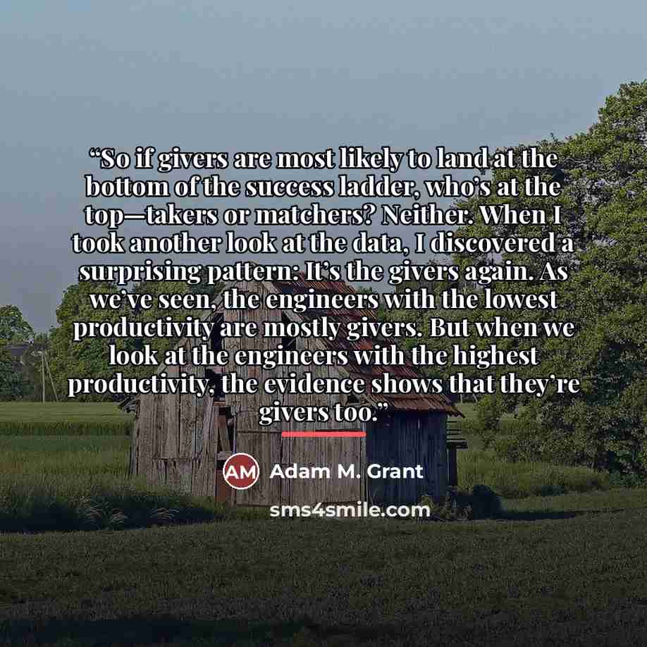 “So if givers are most likely to land at the bottom of the success ladder, who’s at the top—takers or matchers? Neither. When I took another look at the data, I discovered a surprising pattern: It’s the givers again. As we’ve seen, the engineers with the lowest productivity are mostly givers. But…” quote by Adam M. Grant