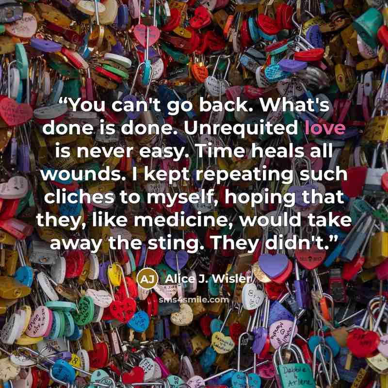 “You can't go back. What's done is done. Unrequited love is never easy. Time heals all wounds. I kept repeating such cliches to myself, hoping that they, like medicine, would take away the sting. They didn't.” quote by Alice J. Wisler