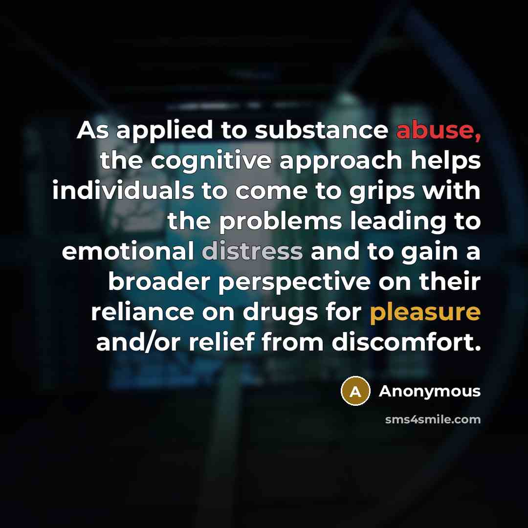 “As applied to substance abuse, the cognitive approach helps individuals to come to grips with the problems leading to emotional distress and to gain a broader perspective on their reliance on drugs for pleasure and/or relief from discomfort.” quote by Anonymous