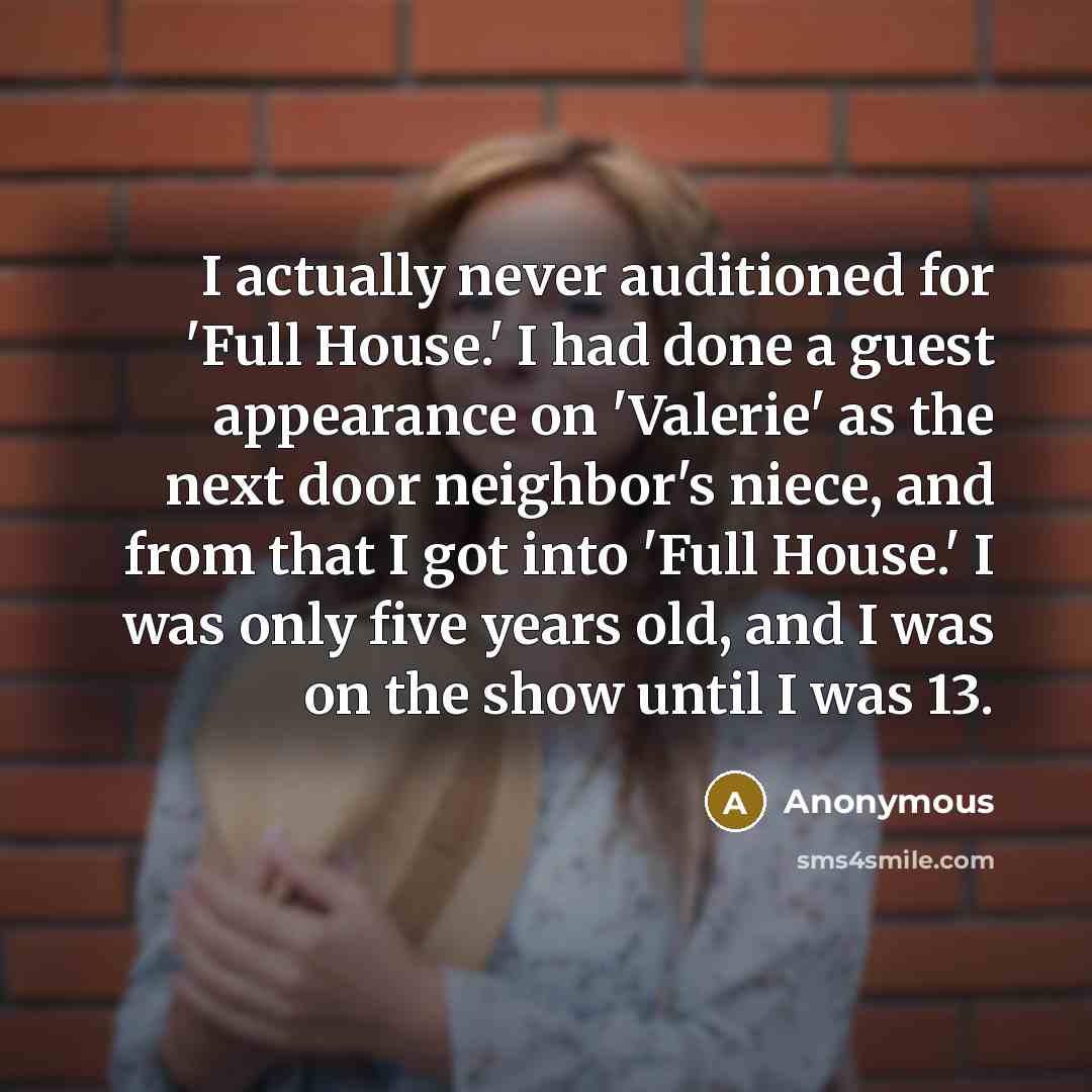 “I actually never auditioned for 'Full House.' I had done a guest appearance on 'Valerie' as the next door neighbor's niece, and from that I got into 'Full House.' I was only five years old, and I was on the show until I was 13.” quote by Anonymous