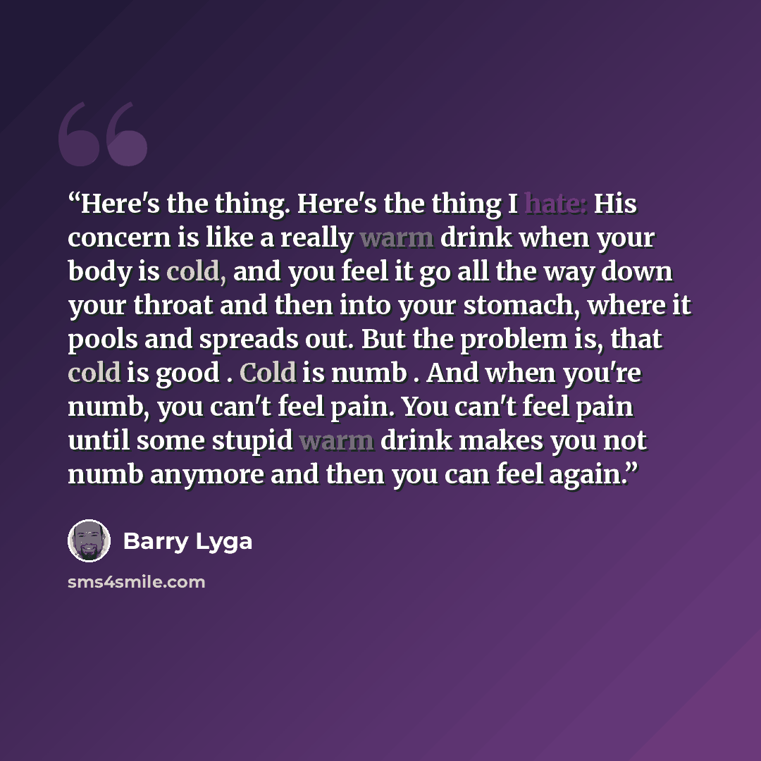 “Here's the thing. Here's the thing I hate: His concern is like a really warm drink when your body is cold, and you feel it go all the way down your throat and then into your stomach, where it pools and spreads out. But the problem is, that cold is good . Cold is numb . And when you're numb, you…” quote by Barry Lyga