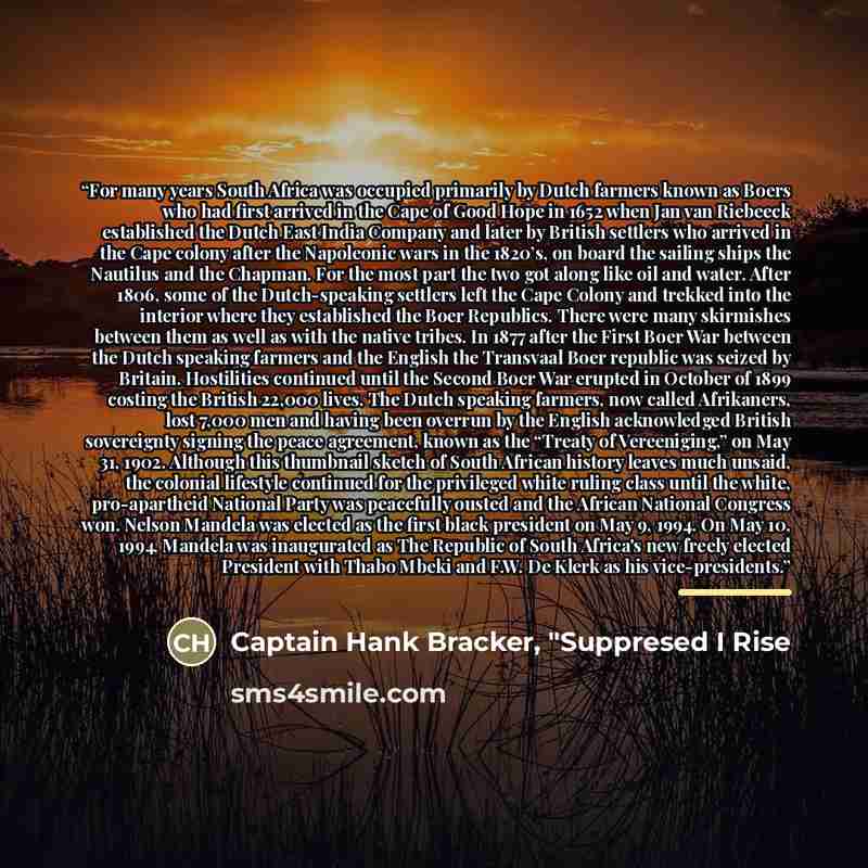 “For many years South Africa was occupied primarily by Dutch farmers known as Boers who had first arrived in the Cape of Good Hope in 1652 when Jan van Riebeeck established the Dutch East India Company and later by British settlers who arrived in the Cape colony after the Napoleonic wars in the…” quote by Captain Hank Bracker, "Suppresed I Rise