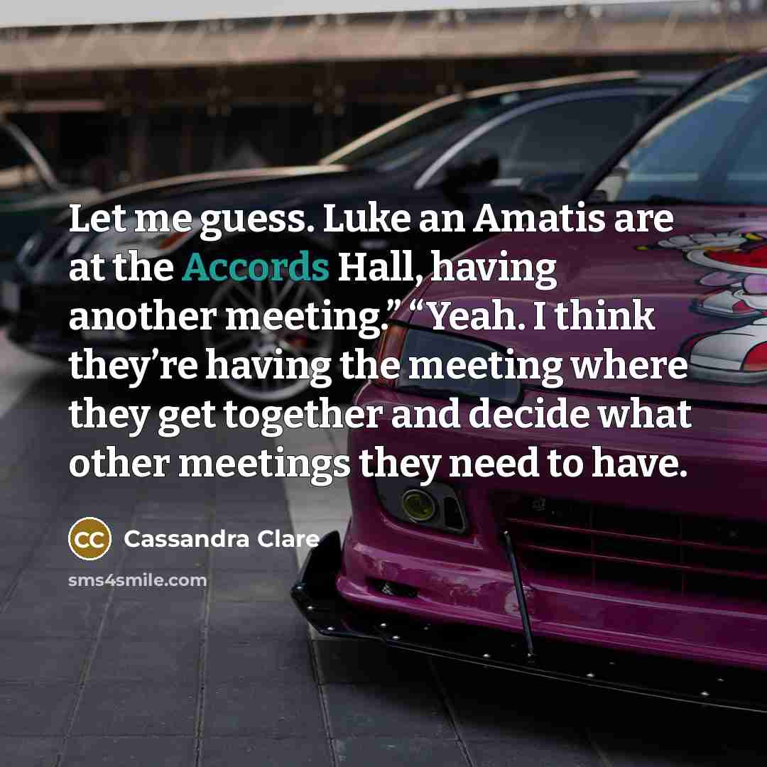 “Let me guess. Luke an Amatis are at the Accords Hall, having another meeting.” “Yeah. I think they’re having the meeting where they get together and decide what other meetings they need to have.” quote by Cassandra Clare