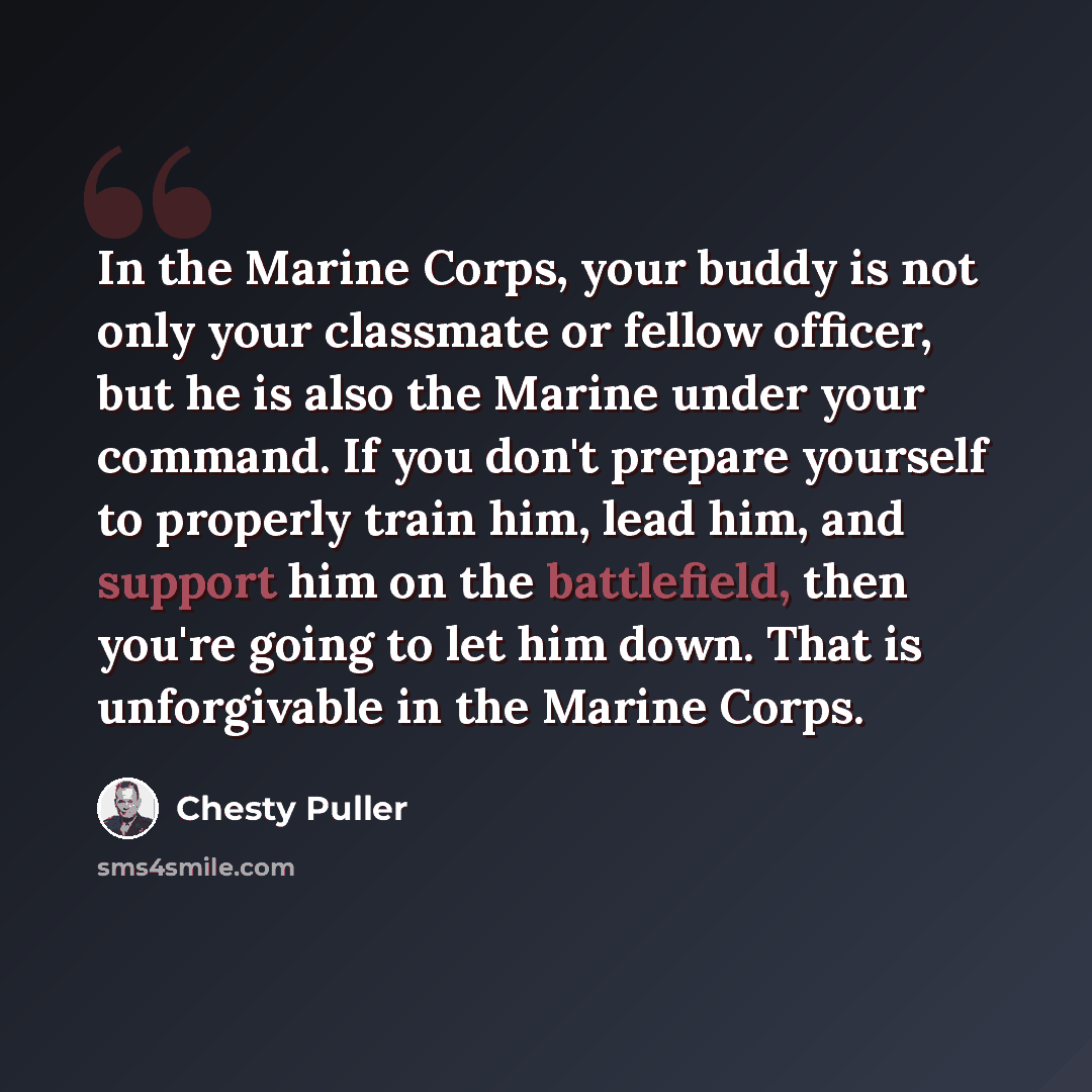 “In the Marine Corps, your buddy is not only your classmate or fellow officer, but he is also the Marine under your command. If you don't prepare yourself to properly train him, lead him, and support him on the battlefield, then you're going to let him down. That is unforgivable in the Marine Corps.” quote by Chesty Puller
