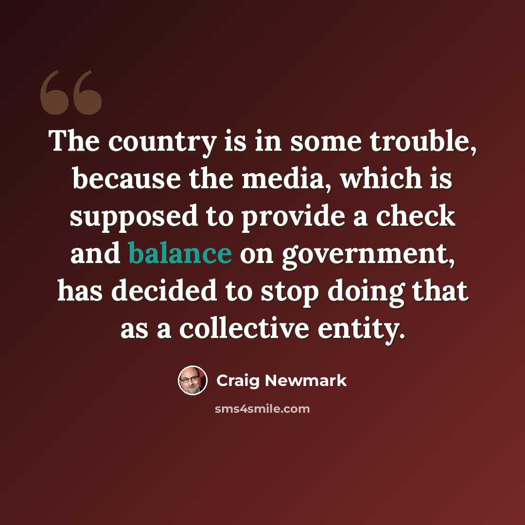 “The country is in some trouble, because the media, which is supposed to provide a check and balance on government, has decided to stop doing that as a collective entity.” quote by Craig Newmark