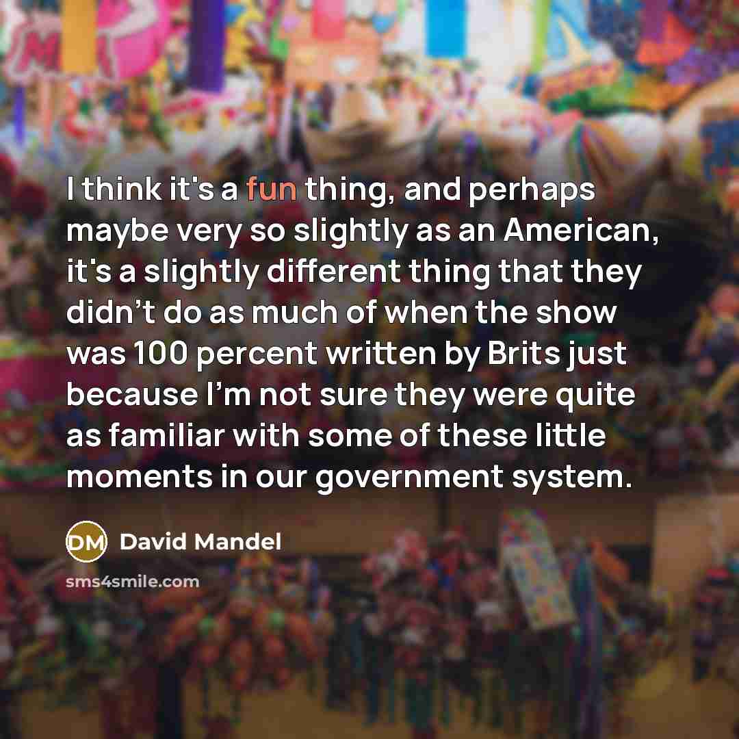 “I think it's a fun thing, and perhaps maybe very so slightly as an American, it's a slightly different thing that they didn't do as much of when the show was 100 percent written by Brits just because I'm not sure they were quite as familiar with some of these little moments in our government system.” quote by David Mandel