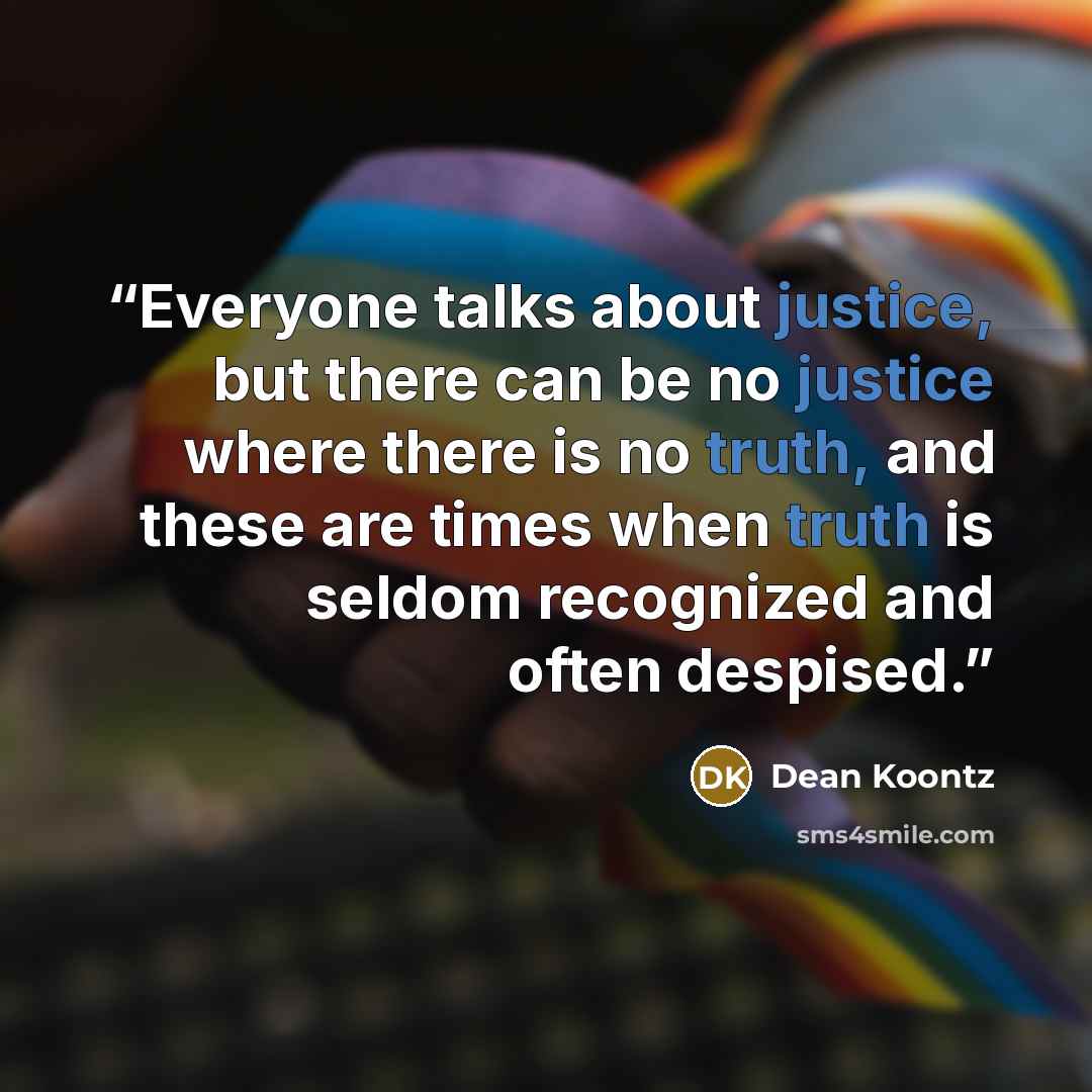 “Everyone talks about justice, but there can be no justice where there is no truth, and these are times when truth is seldom recognized and often despised.” quote by Dean Koontz
