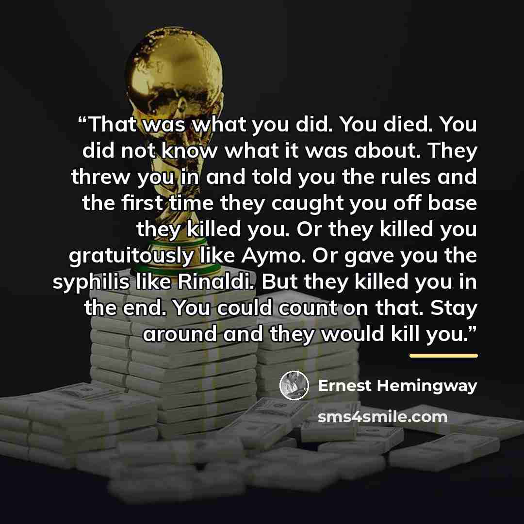 “That was what you did. You died. You did not know what it was about. They threw you in and told you the rules and the first time they caught you off base they killed you. Or they killed you gratuitously like Aymo. Or gave you the syphilis like Rinaldi. But they killed you in the end. You could…” quote by Ernest Hemingway