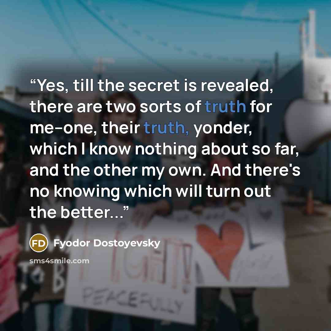“Yes, till the secret is revealed, there are two sorts of truth for me--one, their truth, yonder, which I know nothing about so far, and the other my own. And there's no knowing which will turn out the better...” quote by Fyodor Dostoyevsky
