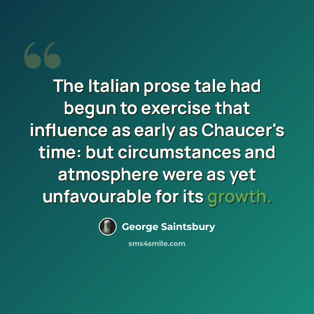 “The Italian prose tale had begun to exercise that influence as early as Chaucer's time: but circumstances and atmosphere were as yet unfavourable for its growth.” quote by George Saintsbury