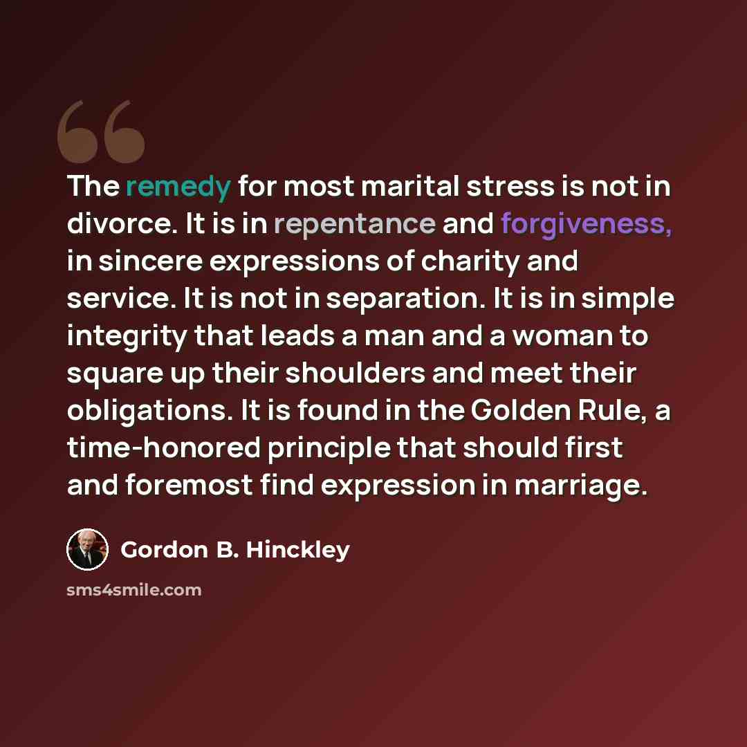 “The remedy for most marital stress is not in divorce. It is in repentance and forgiveness, in sincere expressions of charity and service. It is not in separation. It is in simple integrity that leads a man and a woman to square up their shoulders and meet their obligations. It is found in the…” quote by Gordon B. Hinckley