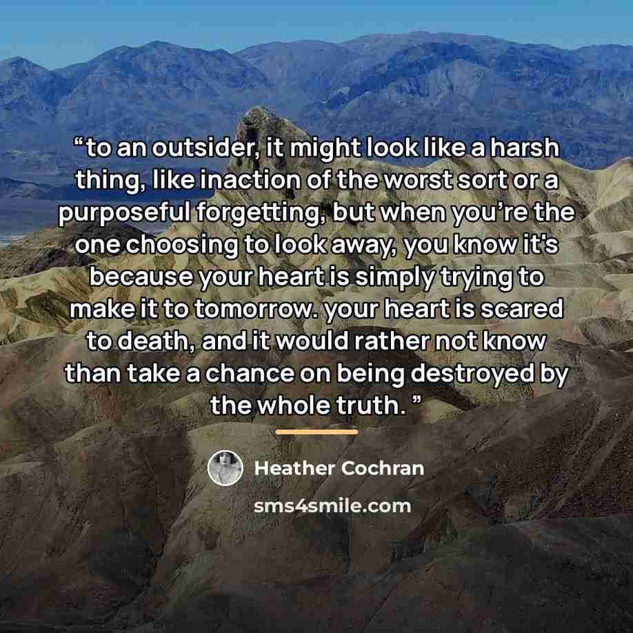 “to an outsider, it might look like a harsh thing, like inaction of the worst sort or a purposeful forgetting, but when you're the one choosing to look away, you know it's because your heart is simply trying to make it to tomorrow. your heart is scared to death, and it would rather not know than…” quote by Heather Cochran