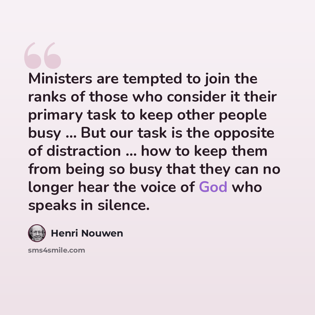 “Ministers are tempted to join the ranks of those who consider it their primary task to keep other people busy … But our task is the opposite of distraction … how to keep them from being so busy that they can no longer hear the voice of God who speaks in silence.” quote by Henri Nouwen