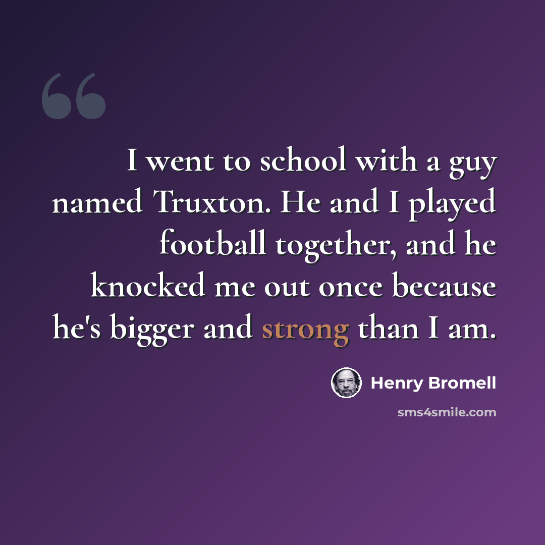 “I went to school with a guy named Truxton. He and I played football together, and he knocked me out once because he's bigger and strong than I am.” quote by Henry Bromell