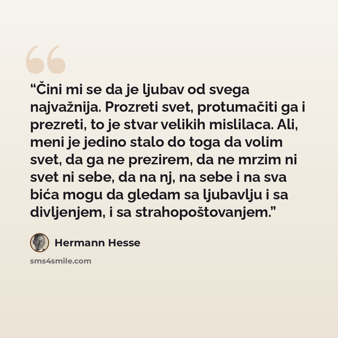 “Čini mi se da je ljubav od svega najvažnija. Prozreti svet, protumačiti ga i prezreti, to je stvar velikih mislilaca. Ali, meni je jedino stalo do toga da volim svet, da ga ne prezirem, da ne mrzim ni svet ni sebe, da na nj, na sebe i na sva bića mogu da gledam sa ljubavlju i sa divljenjem, i sa…” quote by Hermann Hesse