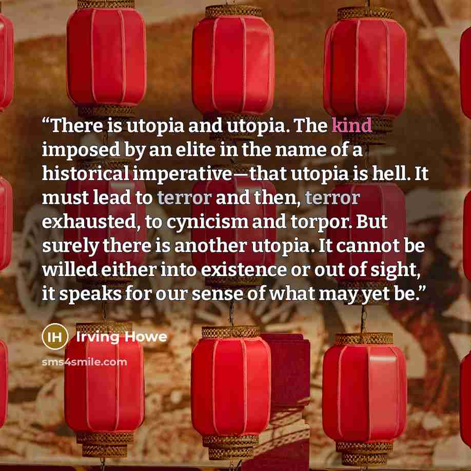 “There is utopia and utopia. The kind imposed by an elite in the name of a historical imperative—that utopia is hell. It must lead to terror and then, terror exhausted, to cynicism and torpor. But surely there is another utopia. It cannot be willed either into existence or out of sight, it speaks…” quote by Irving Howe