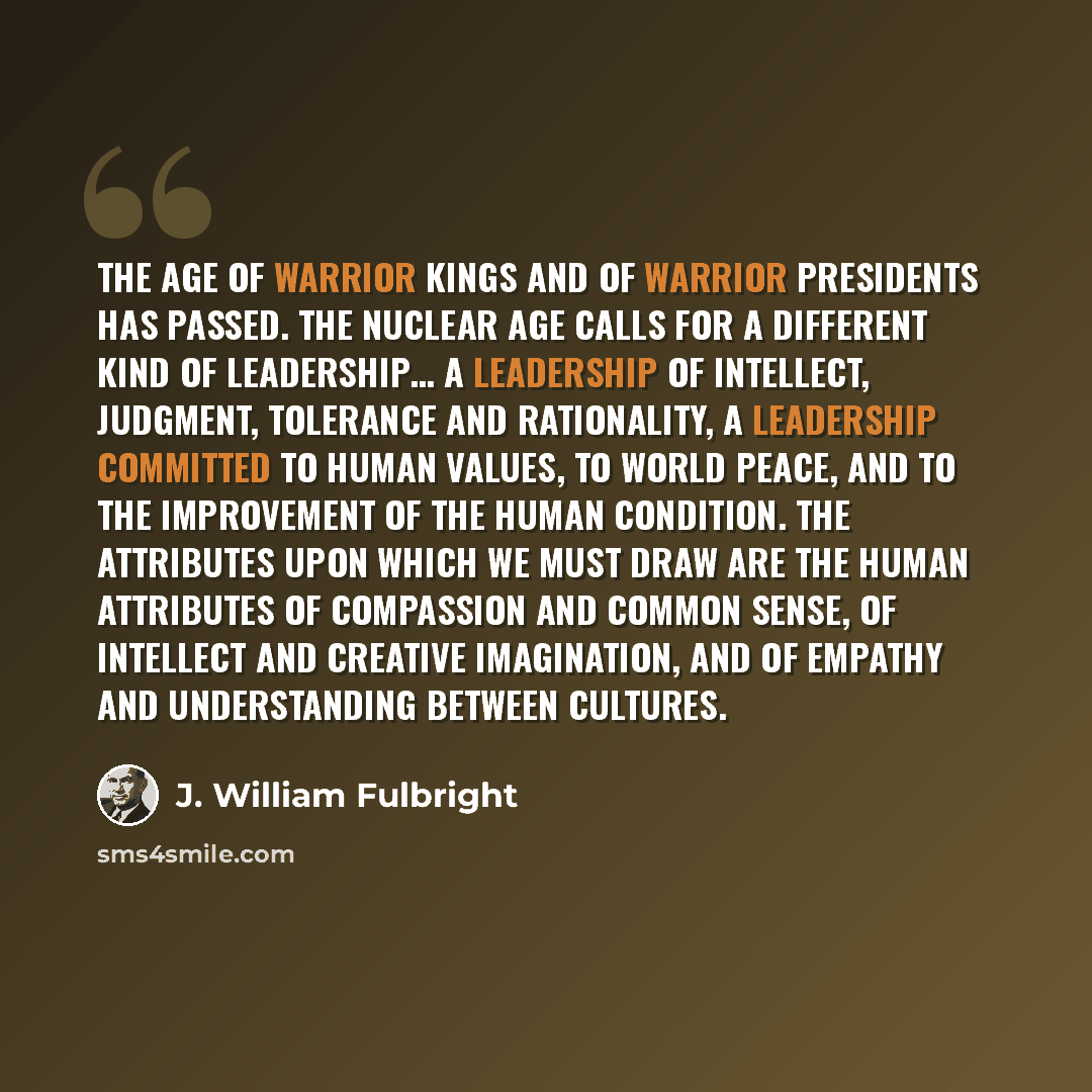 “The age of warrior kings and of warrior presidents has passed. The nuclear age calls for a different kind of leadership… a leadership of intellect, judgment, tolerance and rationality, a leadership committed to human values, to world peace, and to the improvement of the human condition. The…” quote by J. William Fulbright