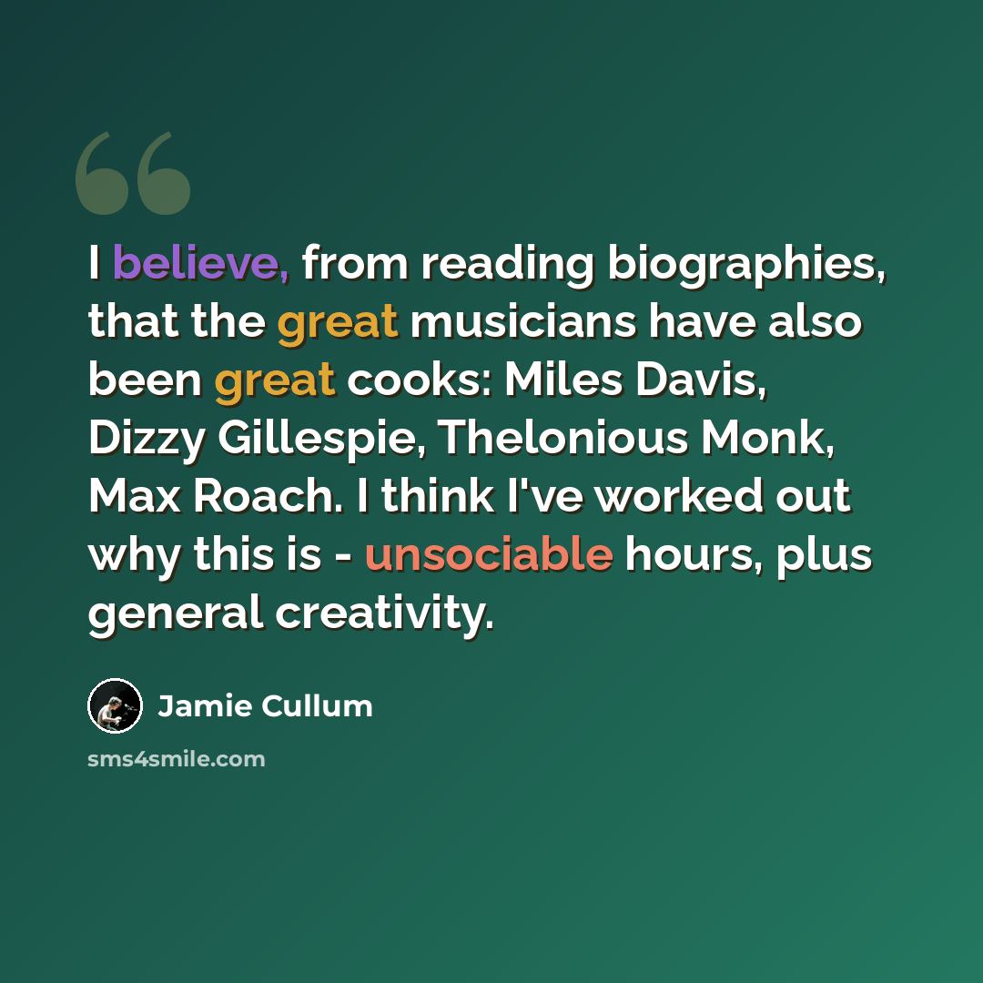 “I believe, from reading biographies, that the great musicians have also been great cooks: Miles Davis, Dizzy Gillespie, Thelonious Monk, Max Roach. I think I've worked out why this is - unsociable hours, plus general creativity.” quote by Jamie Cullum