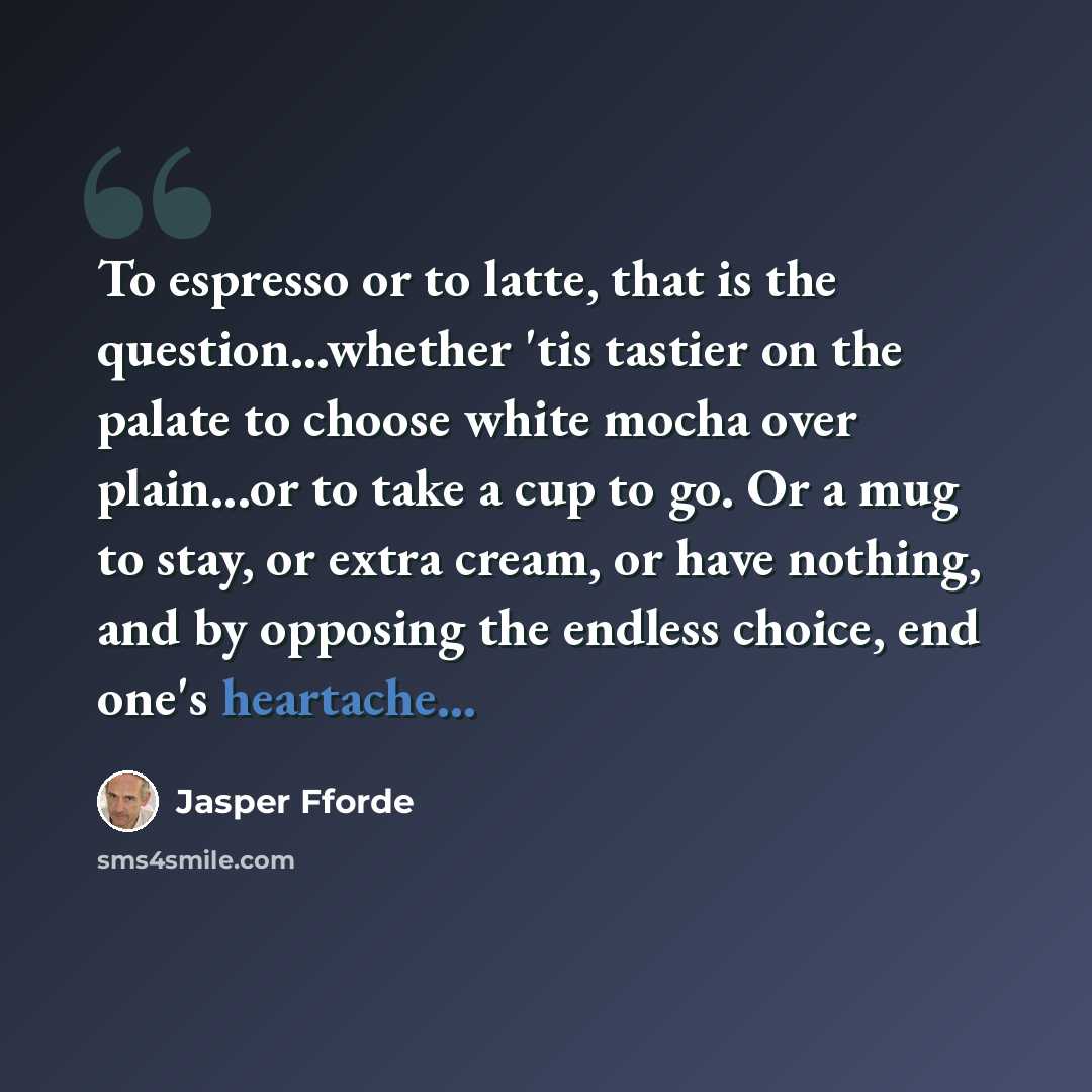 “To espresso or to latte, that is the question...whether 'tis tastier on the palate to choose white mocha over plain...or to take a cup to go. Or a mug to stay, or extra cream, or have nothing, and by opposing the endless choice, end one's heartache...” quote by Jasper Fforde