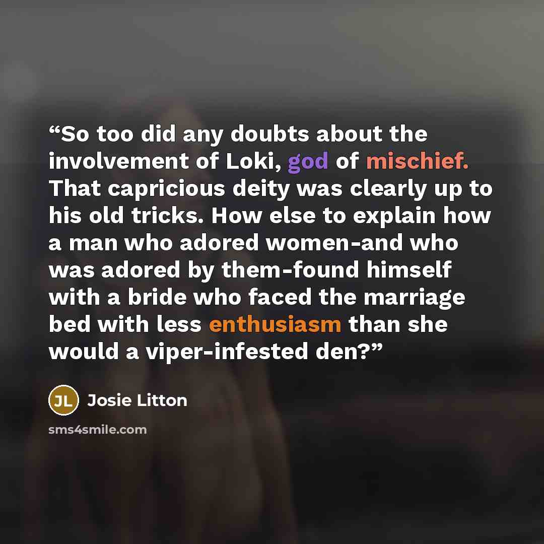 “So too did any doubts about the involvement of Loki, god of mischief. That capricious deity was clearly up to his old tricks. How else to explain how a man who adored women-and who was adored by them-found himself with a bride who faced the marriage bed with less enthusiasm than she would a…” quote by Josie Litton