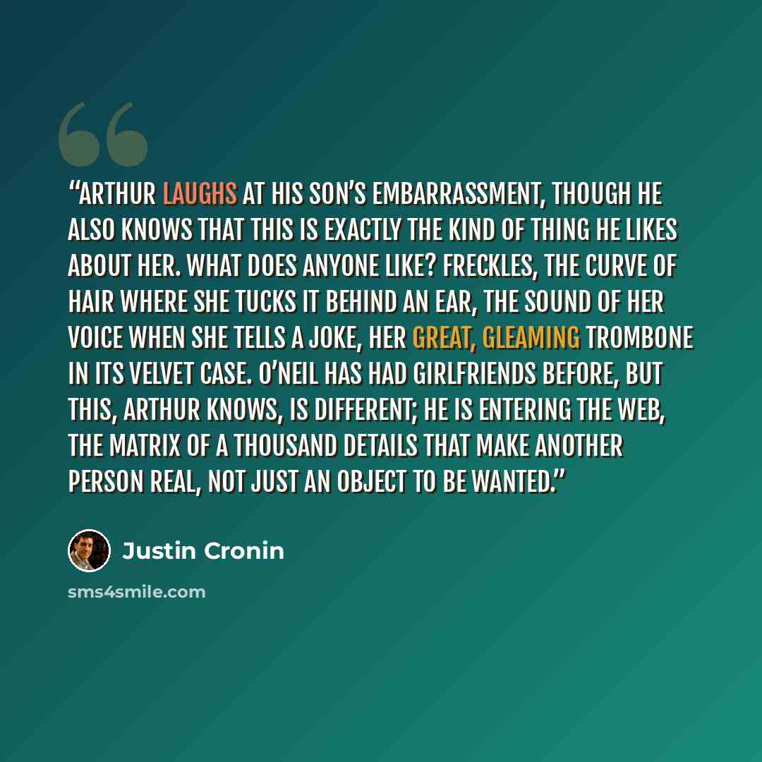 “Arthur laughs at his son’s embarrassment, though he also knows that this is exactly the kind of thing he likes about her. What does anyone like? Freckles, the curve of hair where she tucks it behind an ear, the sound of her voice when she tells a joke, her great, gleaming trombone in its velvet…” quote by Justin Cronin