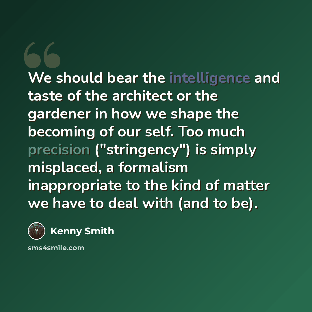 “We should bear the intelligence and taste of the architect or the gardener in how we shape the becoming of our self. Too much precision ("stringency") is simply misplaced, a formalism inappropriate to the kind of matter we have to deal with (and to be).” quote by Kenny Smith