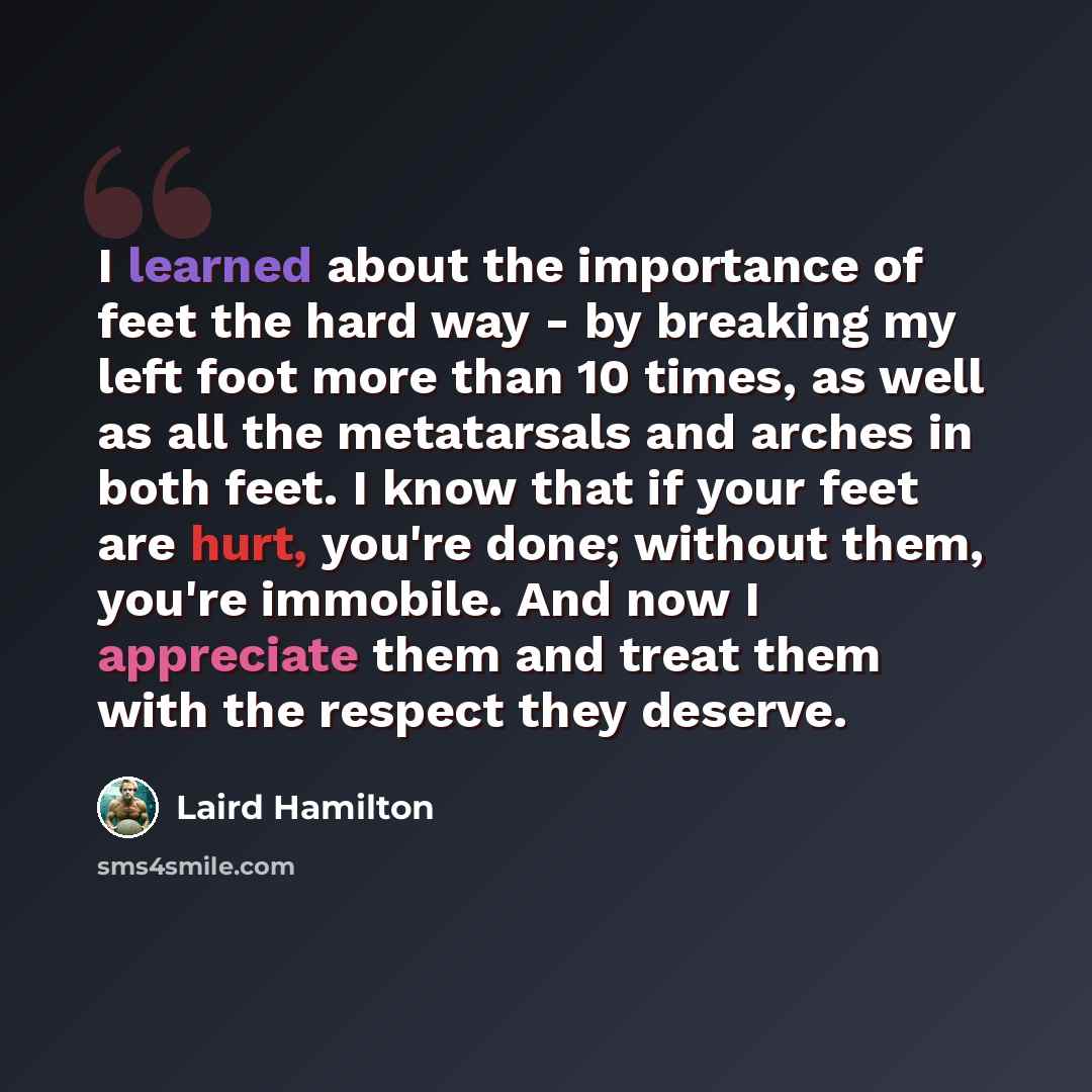 “I learned about the importance of feet the hard way - by breaking my left foot more than 10 times, as well as all the metatarsals and arches in both feet. I know that if your feet are hurt, you're done; without them, you're immobile. And now I appreciate them and treat them with the respect they…” quote by Laird Hamilton