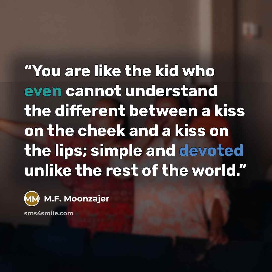 “You are like the kid who even cannot understand the different between a kiss on the cheek and a kiss on the lips; simple and devoted unlike the rest of the world.” quote by M.F. Moonzajer