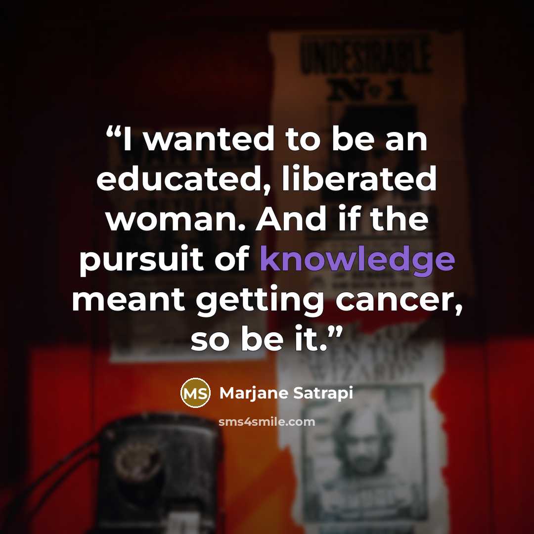 “I wanted to be an educated, liberated woman. And if the pursuit of knowledge meant getting cancer, so be it.” quote by Marjane Satrapi