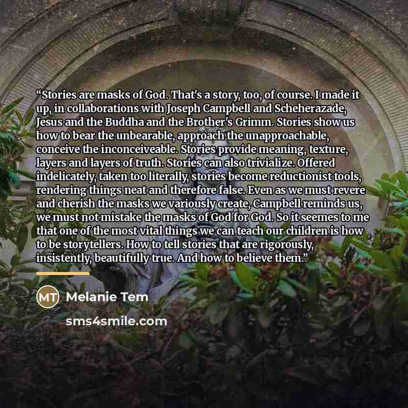 “Stories are masks of God. That's a story, too, of course. I made it up, in collaborations with Joseph Campbell and Scheherazade, Jesus and the Buddha and the Brother's Grimm. Stories show us how to bear the unbearable, approach the unapproachable, conceive the inconceiveable. Stories provide…” quote by Melanie Tem