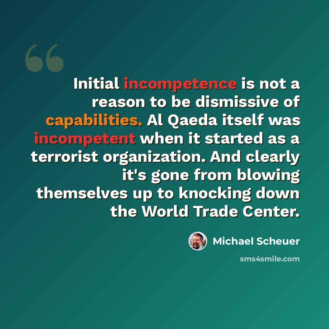“Initial incompetence is not a reason to be dismissive of capabilities. Al Qaeda itself was incompetent when it started as a terrorist organization. And clearly it's gone from blowing themselves up to knocking down the World Trade Center.” quote by Michael Scheuer