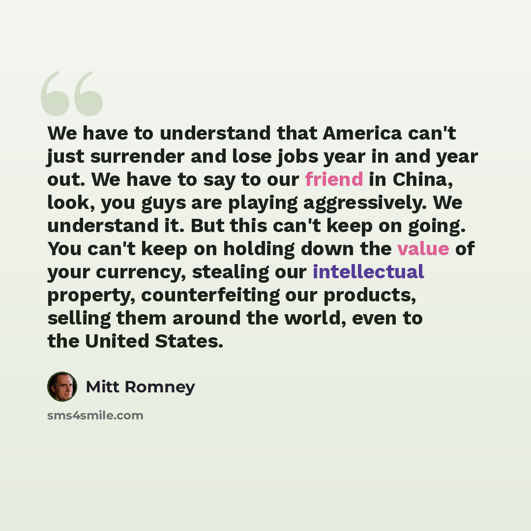 “We have to understand that America can't just surrender and lose jobs year in and year out. We have to say to our friend in China, look, you guys are playing aggressively. We understand it. But this can't keep on going. You can't keep on holding down the value of your currency, stealing our…” quote by Mitt Romney