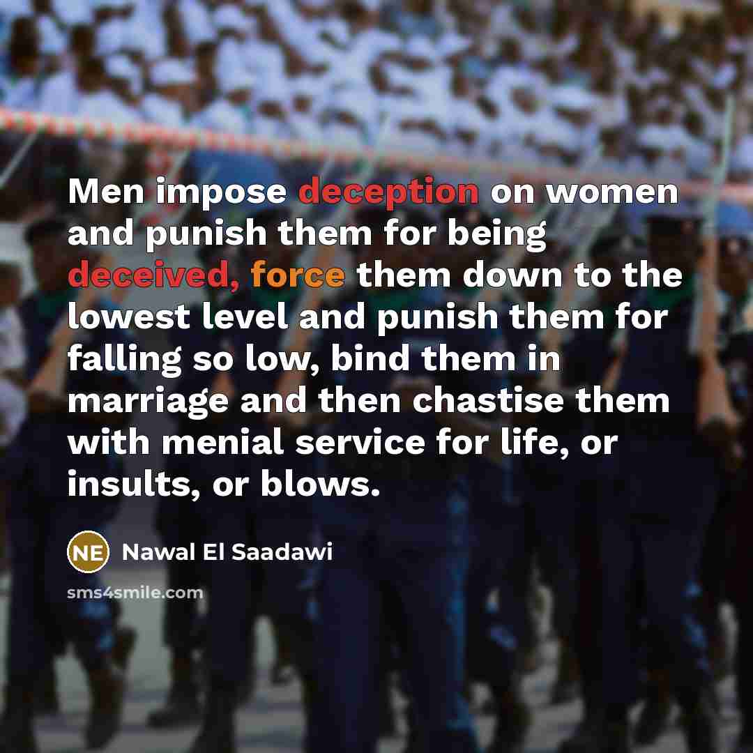“Men impose deception on women and punish them for being deceived, force them down to the lowest level and punish them for falling so low, bind them in marriage and then chastise them with menial service for life, or insults, or blows.” quote by Nawal El Saadawi