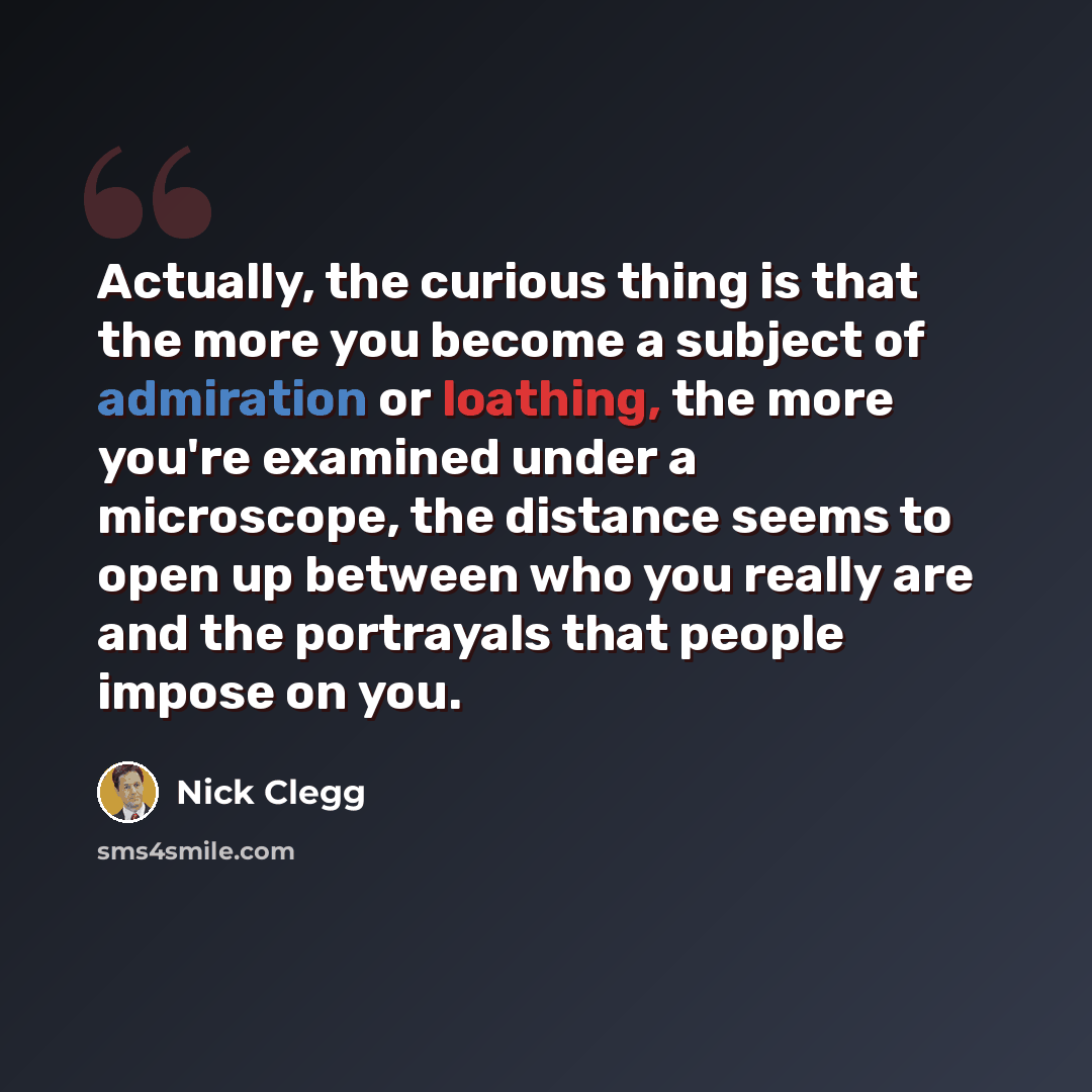 “Actually, the curious thing is that the more you become a subject of admiration or loathing, the more you're examined under a microscope, the distance seems to open up between who you really are and the portrayals that people impose on you.” quote by Nick Clegg