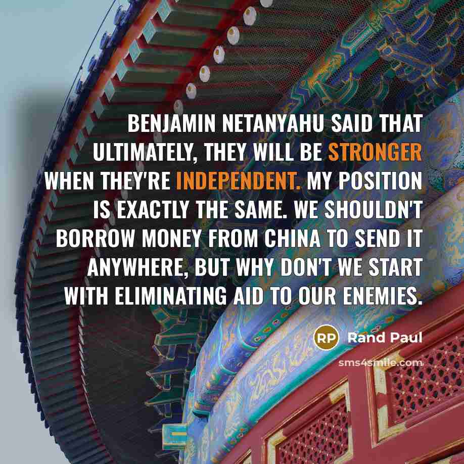 “Benjamin Netanyahu said that ultimately, they will be stronger when they're independent. My position is exactly the same. We shouldn't borrow money from China to send it anywhere, but why don't we start with eliminating aid to our enemies.” quote by Rand Paul