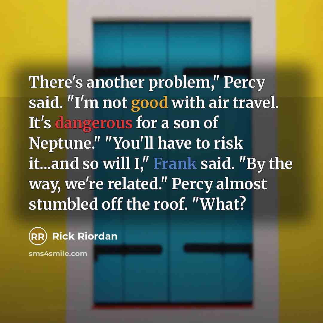 “There's another problem," Percy said. "I'm not good with air travel. It's dangerous for a son of Neptune." "You'll have to risk it...and so will I," Frank said. "By the way, we're related." Percy almost stumbled off the roof. "What?” quote by Rick Riordan
