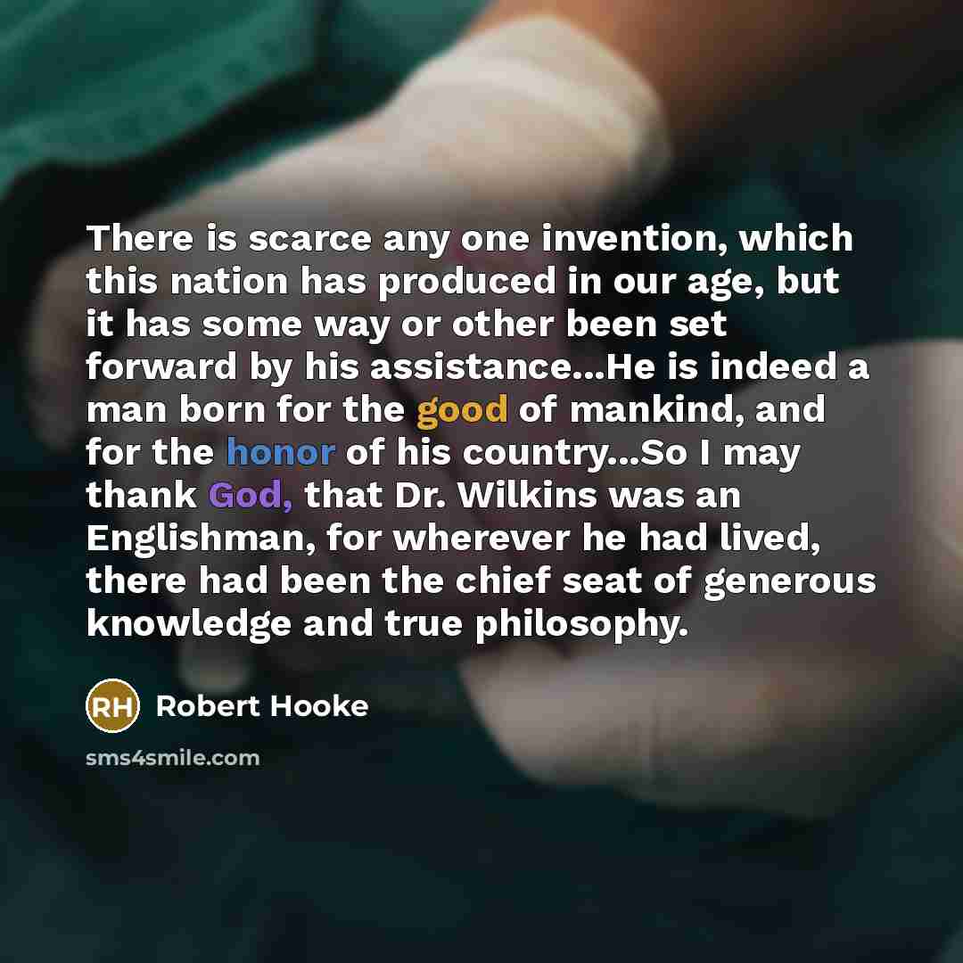 “There is scarce any one invention, which this nation has produced in our age, but it has some way or other been set forward by his assistance...He is indeed a man born for the good of mankind, and for the honor of his country...So I may thank God, that Dr. Wilkins was an Englishman, for wherever…” quote by Robert Hooke