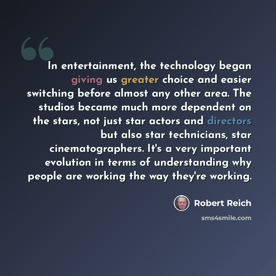 “In entertainment, the technology began giving us greater choice and easier switching before almost any other area. The studios became much more dependent on the stars, not just star actors and directors but also star technicians, star cinematographers. It's a very important evolution in terms of…” quote by Robert Reich