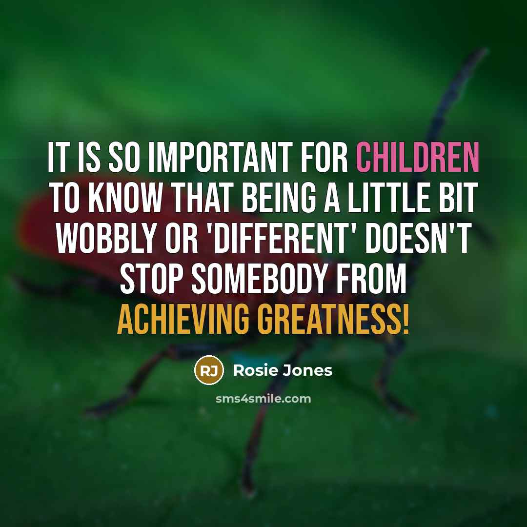“It is so important for children to know that being a little bit wobbly or 'different' doesn't stop somebody from achieving greatness!” quote by Rosie Jones