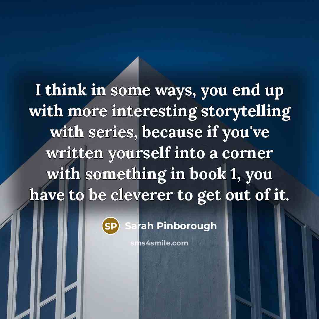 “I think in some ways, you end up with more interesting storytelling with series, because if you've written yourself into a corner with something in book 1, you have to be cleverer to get out of it.” quote by Sarah Pinborough