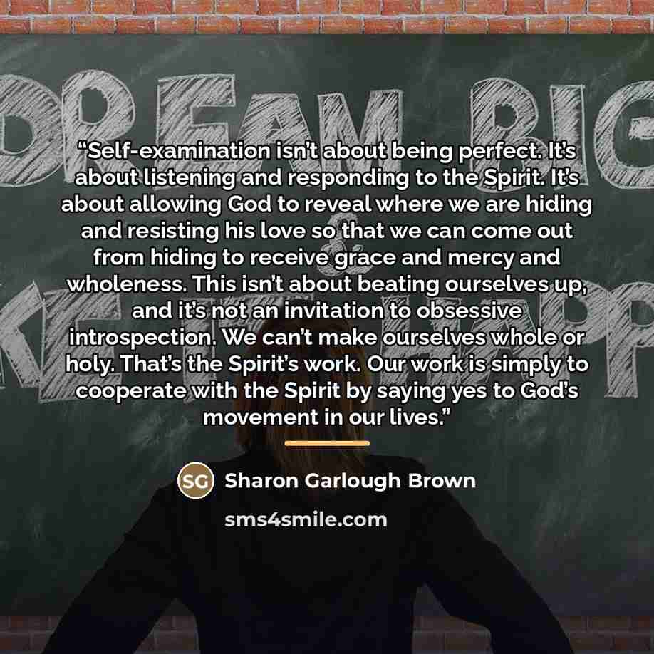“Self-examination isn’t about being perfect. It’s about listening and responding to the Spirit. It’s about allowing God to reveal where we are hiding and resisting his love so that we can come out from hiding to receive grace and mercy and wholeness. This isn’t about beating ourselves up, and it’s…” quote by Sharon Garlough Brown