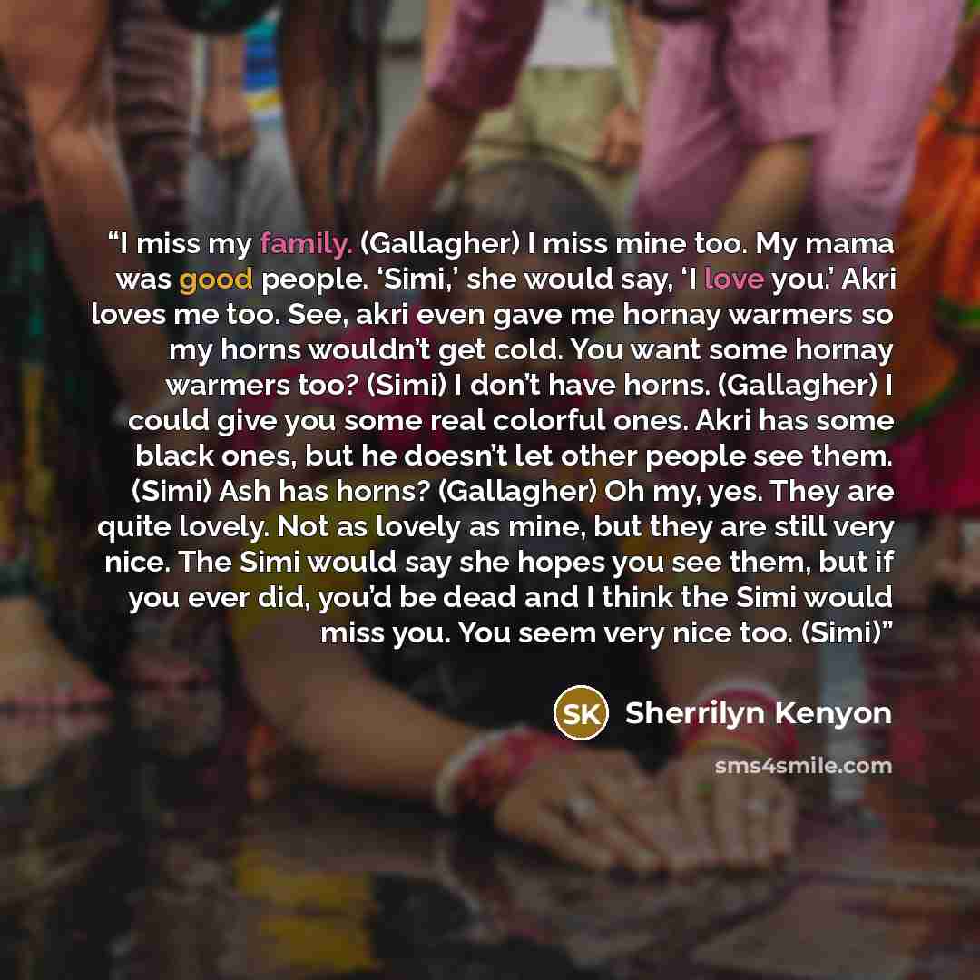 “I miss my family. (Gallagher) I miss mine too. My mama was good people. ‘Simi,’ she would say, ‘I love you.’ Akri loves me too. See, akri even gave me hornay warmers so my horns wouldn’t get cold. You want some hornay warmers too? (Simi) I don’t have horns. (Gallagher) I could give you some real…” quote by Sherrilyn Kenyon