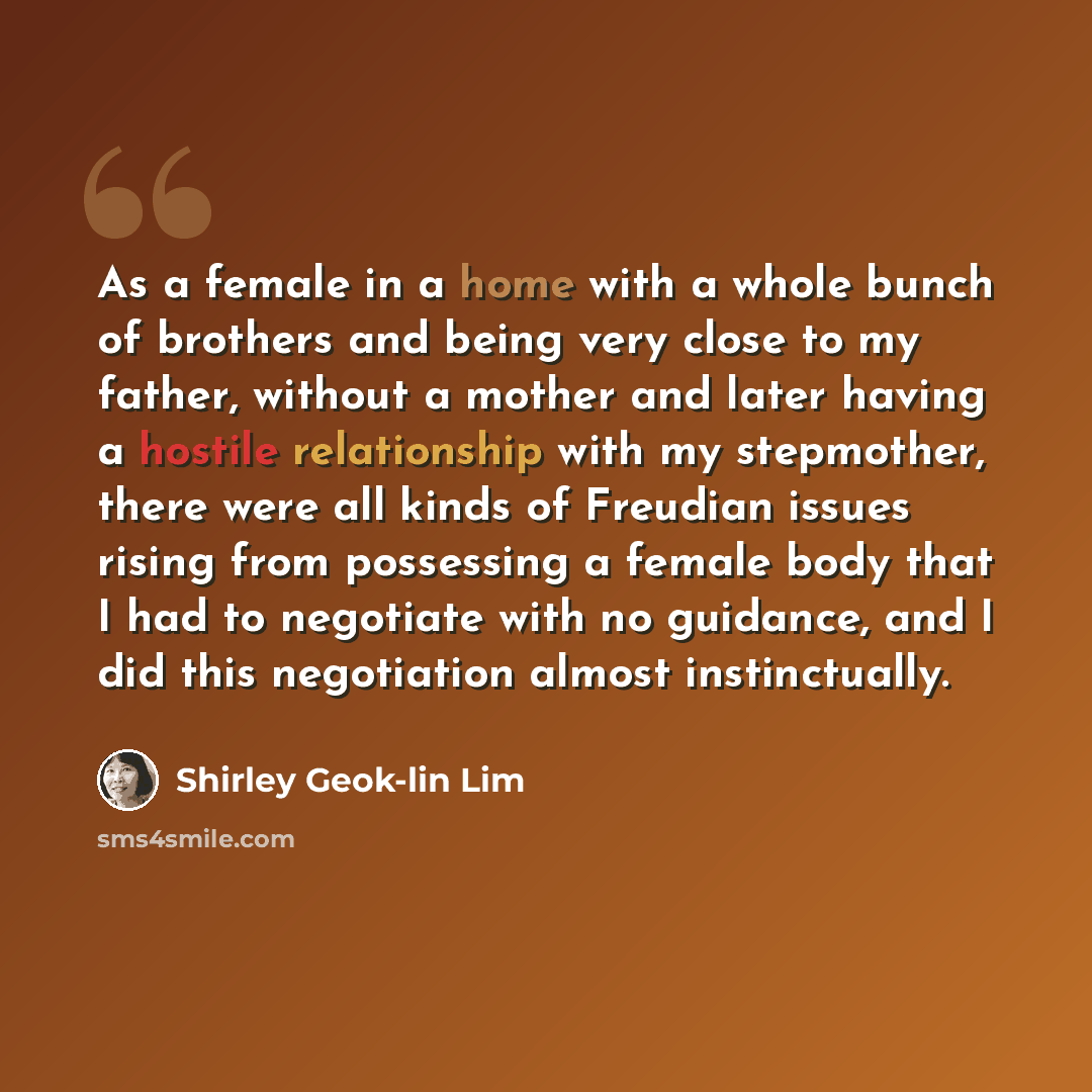 “As a female in a home with a whole bunch of brothers and being very close to my father, without a mother and later having a hostile relationship with my stepmother, there were all kinds of Freudian issues rising from possessing a female body that I had to negotiate with no guidance, and I did this…” quote by Shirley Geok-lin Lim