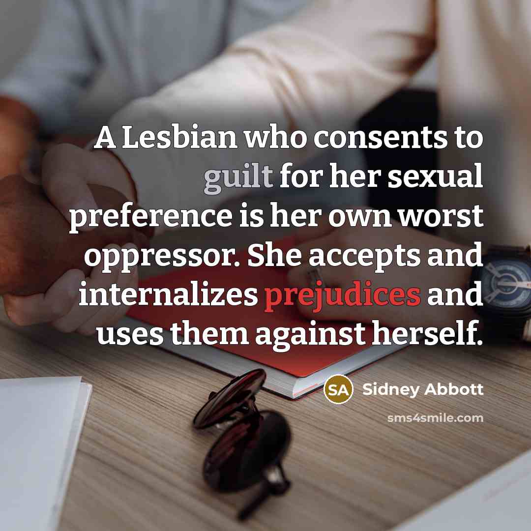 “A Lesbian who consents to guilt for her sexual preference is her own worst oppressor. She accepts and internalizes prejudices and uses them against herself.” quote by Sidney Abbott