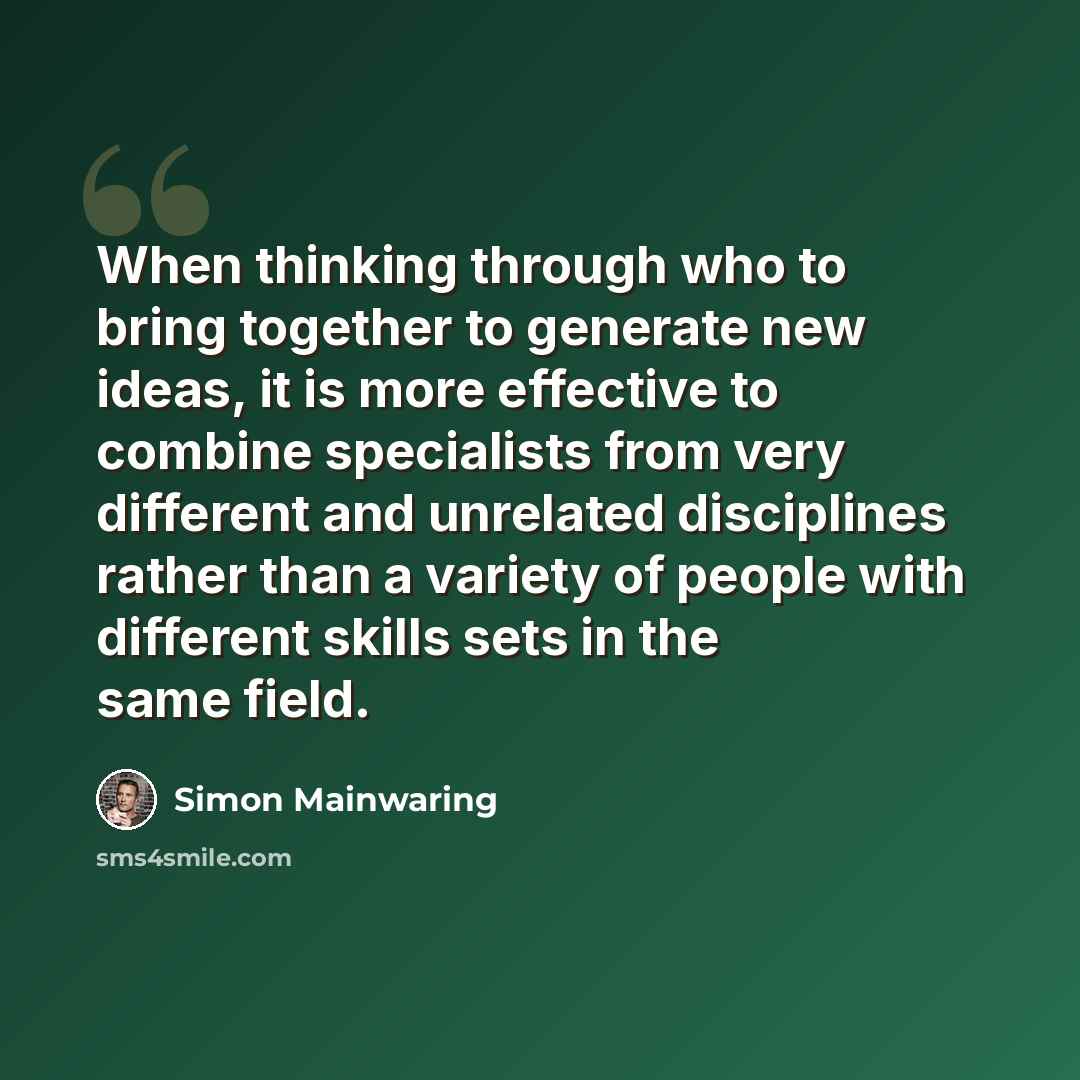 “When thinking through who to bring together to generate new ideas, it is more effective to combine specialists from very different and unrelated disciplines rather than a variety of people with different skills sets in the same field.” quote by Simon Mainwaring