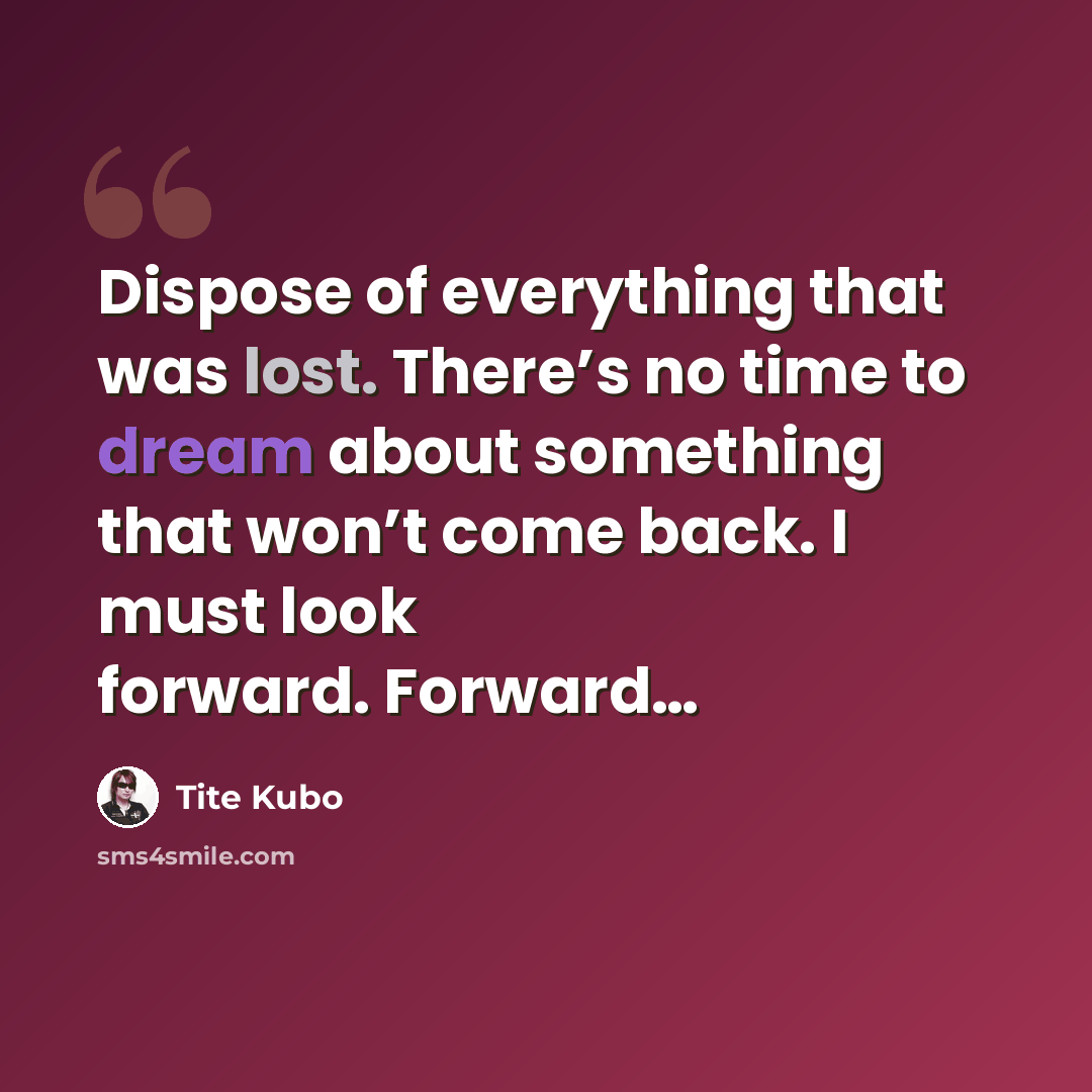 “Dispose of everything that was lost. There’s no time to dream about something that won’t come back. I must look forward. Forward…” quote by Tite Kubo