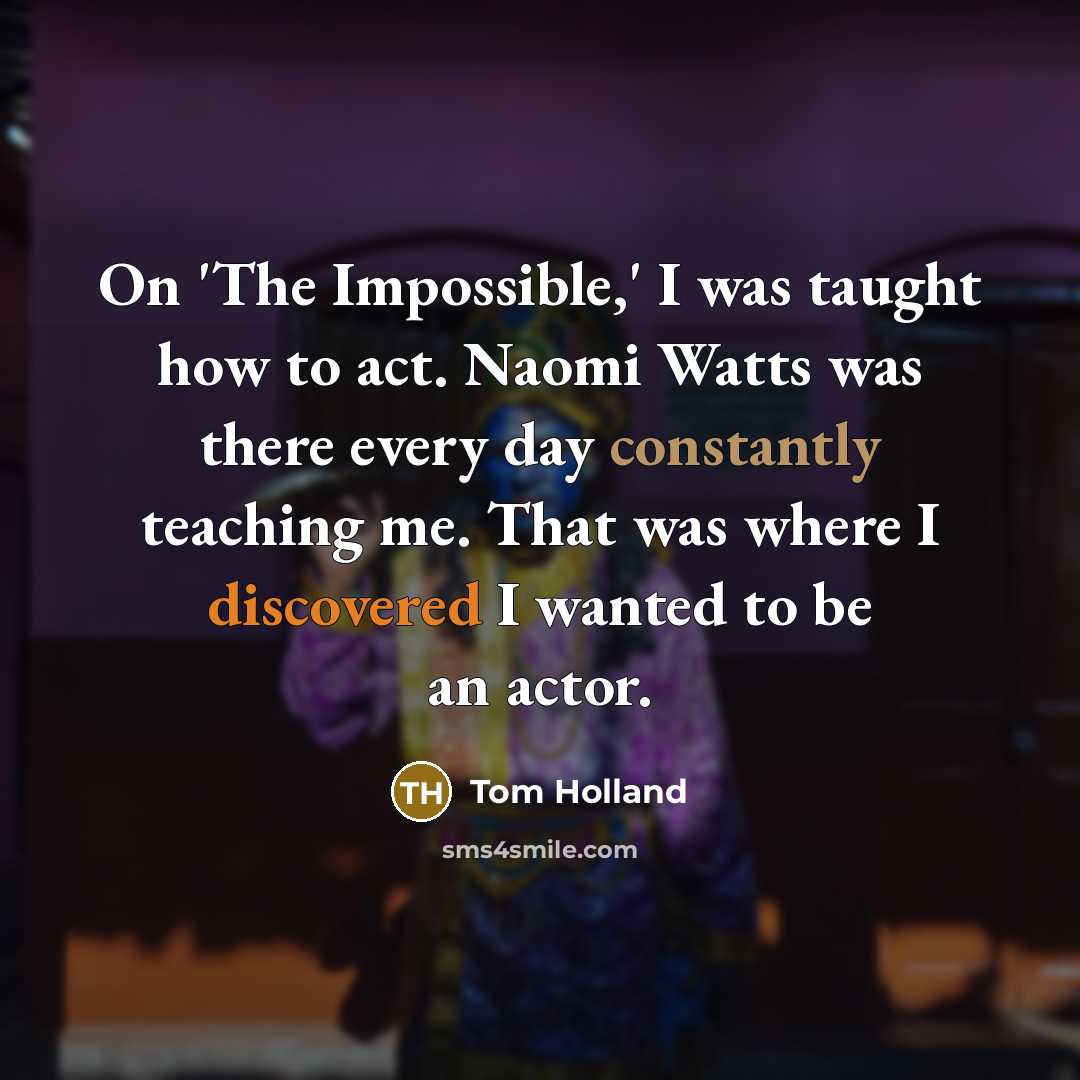 “On 'The Impossible,' I was taught how to act. Naomi Watts was there every day constantly teaching me. That was where I discovered I wanted to be an actor.” quote by Tom Holland