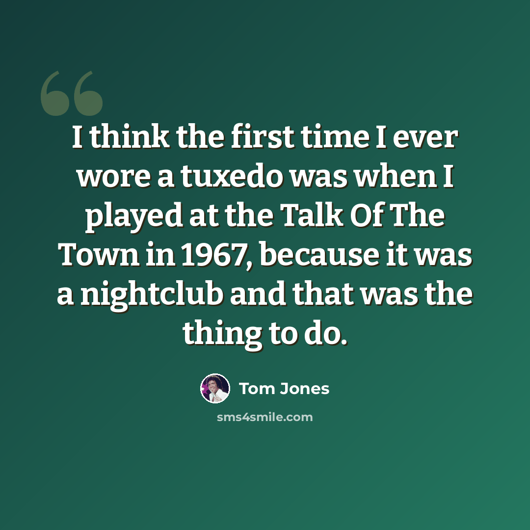 “I think the first time I ever wore a tuxedo was when I played at the Talk Of The Town in 1967, because it was a nightclub and that was the thing to do.” quote by Tom Jones