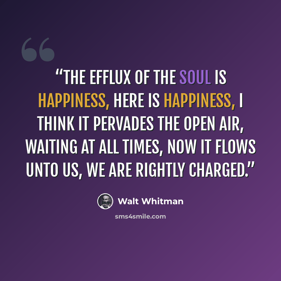 “The efflux of the soul is happiness, here is happiness, I think it pervades the open air, waiting at all times, Now it flows unto us, we are rightly charged.” quote by Walt Whitman