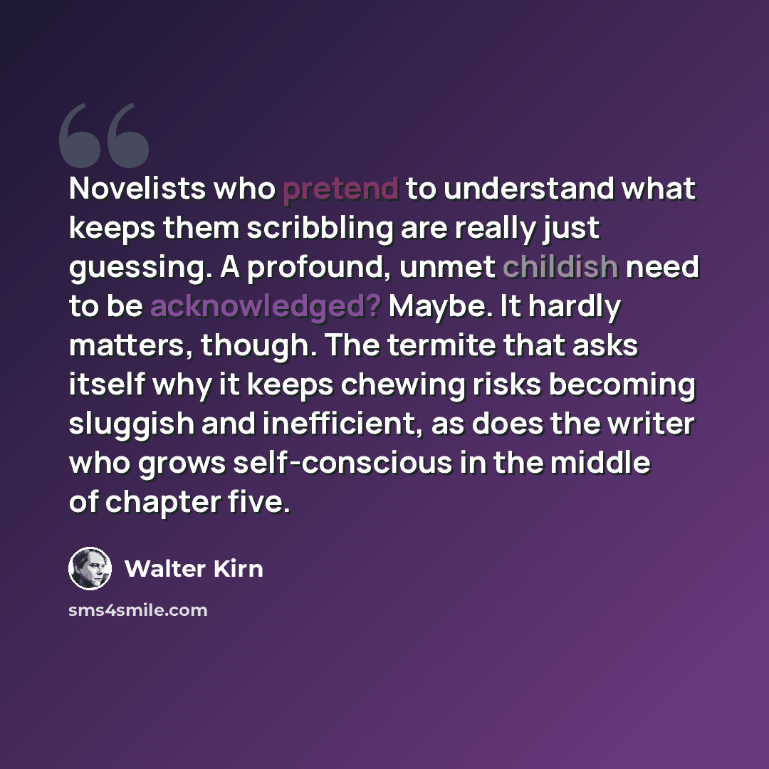 “Novelists who pretend to understand what keeps them scribbling are really just guessing. A profound, unmet childish need to be acknowledged? Maybe. It hardly matters, though. The termite that asks itself why it keeps chewing risks becoming sluggish and inefficient, as does the writer who grows…” quote by Walter Kirn